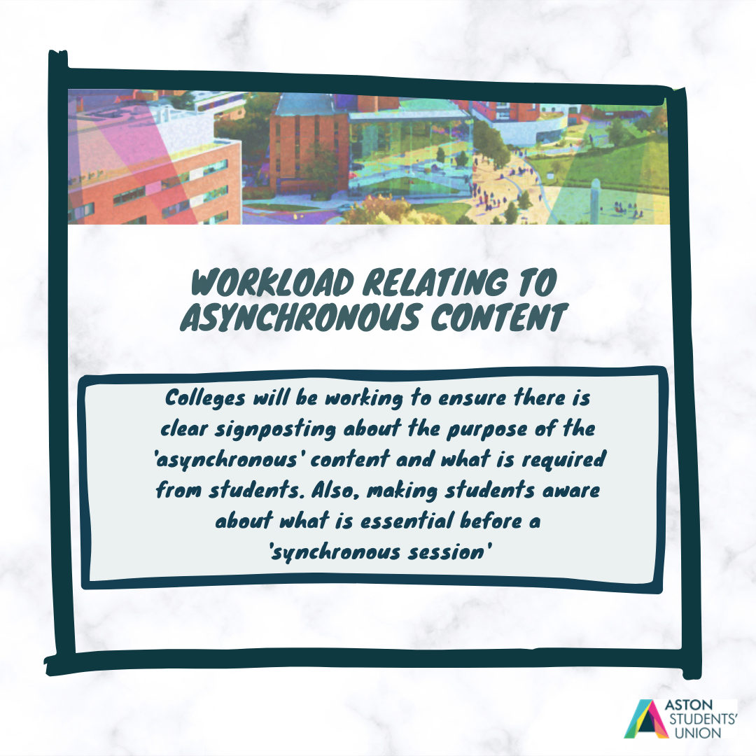 Workload relating to asynchronous content: Colleges will be working to ensure there is clear signposting about the purpose of the 'asnychronous' content and what is required from students. Also, making students aware about what is essential before a 'synchronous session'