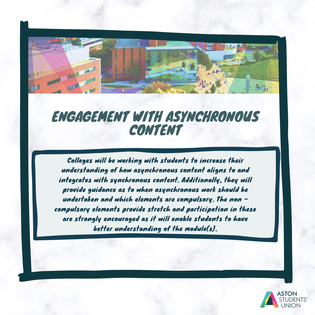 Engagement with Asynchronous Content: Colleges will be working hard with students to increase their understanding of how asynchronous content aligns to and integrates with synchronous content. Additionally, they will provide guidance as to when asynchronous work should be undertaken and which elements are compulsory. The non-compulsory elements provide stretch and participiation in these are strongly encouraged as it will enable students to have better understanding of the module(s)