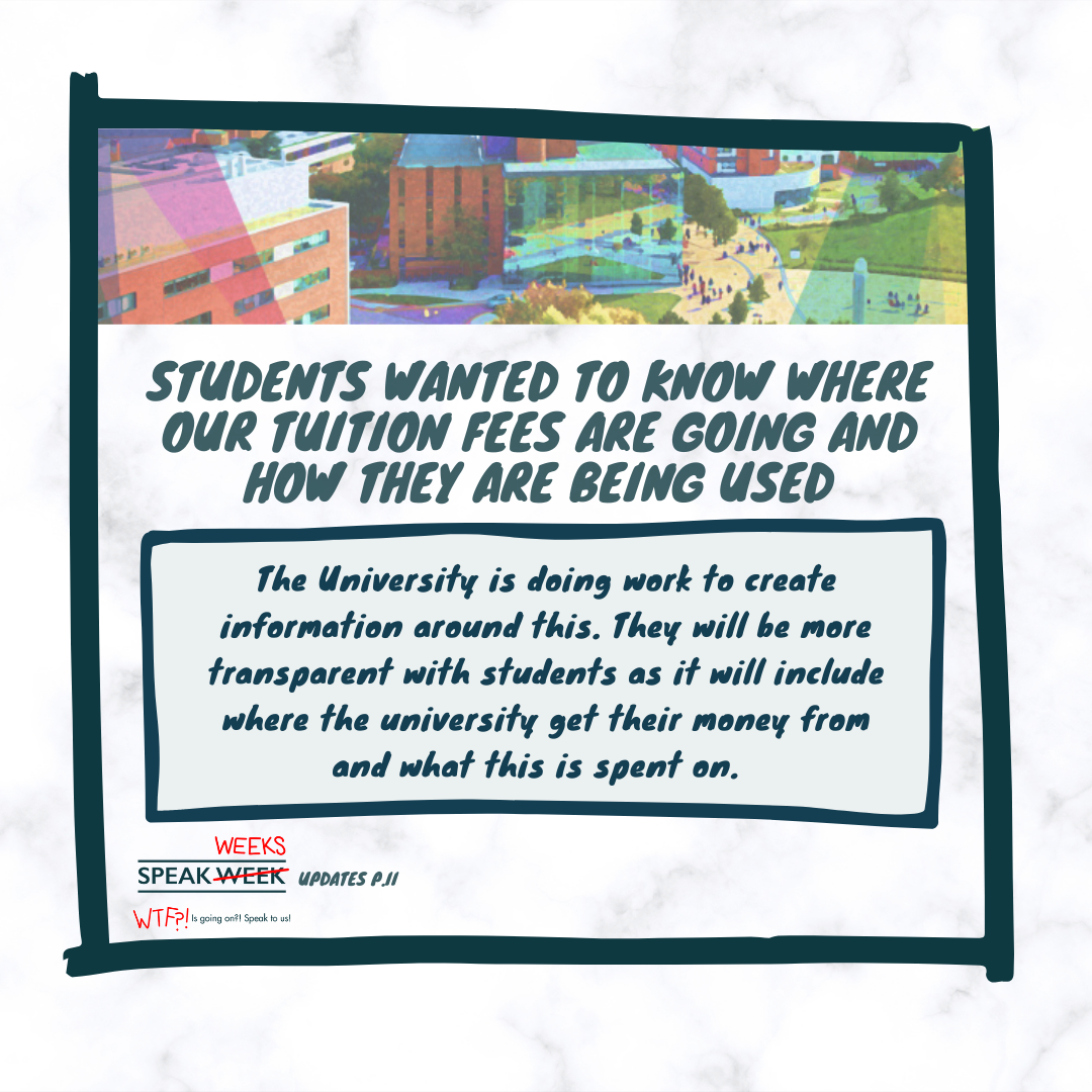 Students Wanted to Know Where Our Tuition Fees Are Going And How They Are Being Used: The university is doing work to create information around this. They will be more transparent with students as it will include where the university get their money from and what this is spent on.