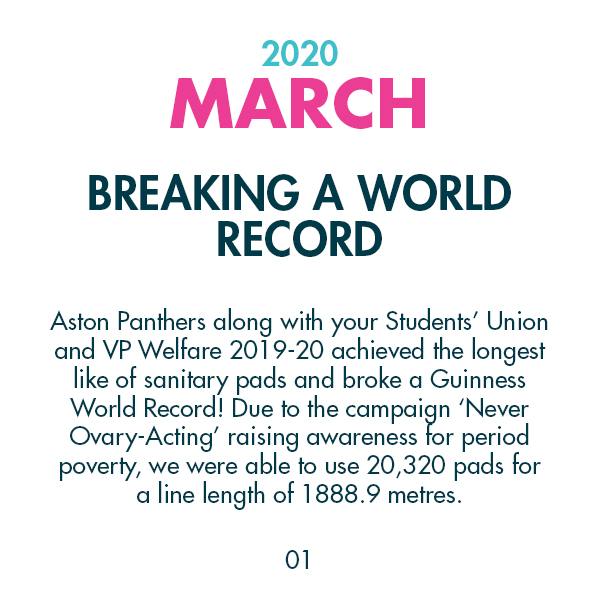 2020 March - Breaking a World - Record - Aston Panthers along with your Students’ Union and VP Welfare 2019-20 achieved the longest like of sanitary pads and broke a Guinness World Record! Due to the campaign ‘Never Ovary-Acting’ raising awareness for period poverty, we were able to use 20,320 pads for a line length of 1888.9 metres.