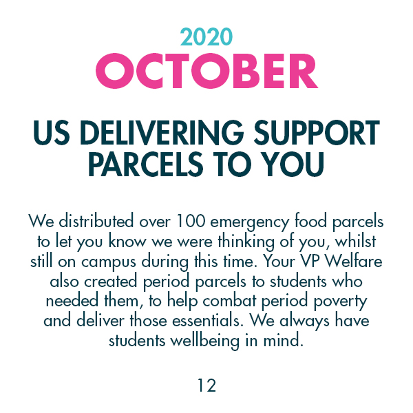 2020 October - US Delivering Support Parcels To You - We distributed over 100 emergency food parcels to let you know we were thinking of you, whilst still on campus during this time. Your VP Welfare also created period parcels to students who needed them, to help combat period poverty and deliver those essentials. We always have students wellbeing in mind.