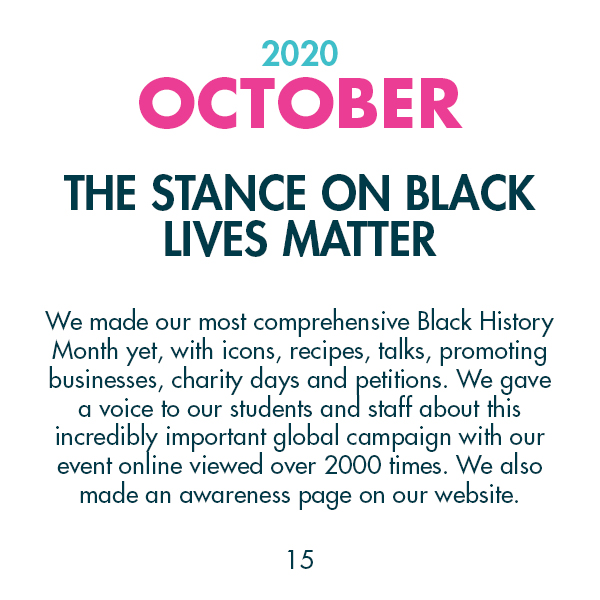 2020 October - The stance on Black Lives Matter - We made our most comprehensive Black History Month yet, with icons, recipes, talks, promoting businesses, charity days and petitions. We gave a voice to our students and staff about this incredibly important global campaign with our event online viewed over 2000 times. We also made an awareness page on our website.