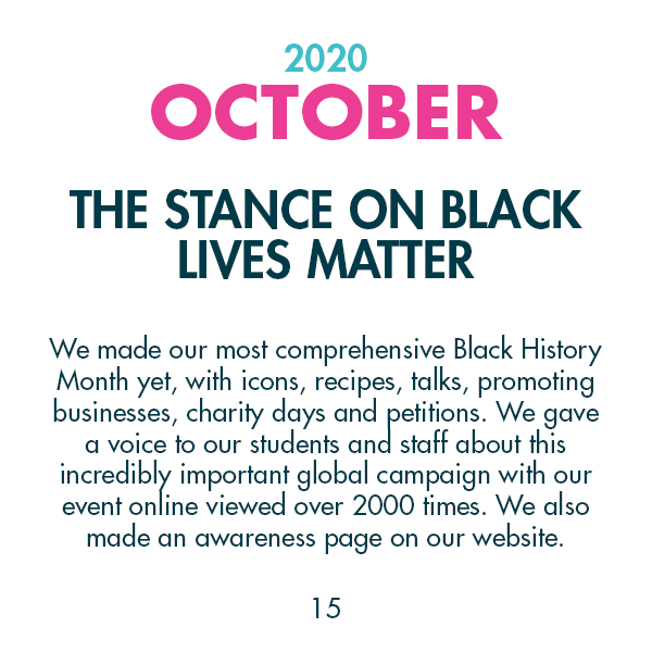 2020 October - The stance on Black Lives Matter - We made our most comprehensive Black History Month yet, with icons, recipes, talks, promoting businesses, charity days and petitions. We gave a voice to our students and staff about this incredibly important global campaign with our event online viewed over 2000 times. We also made an awareness page on our website.